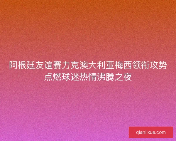 阿根廷友谊赛力克澳大利亚梅西领衔攻势点燃球迷热情沸腾之夜
