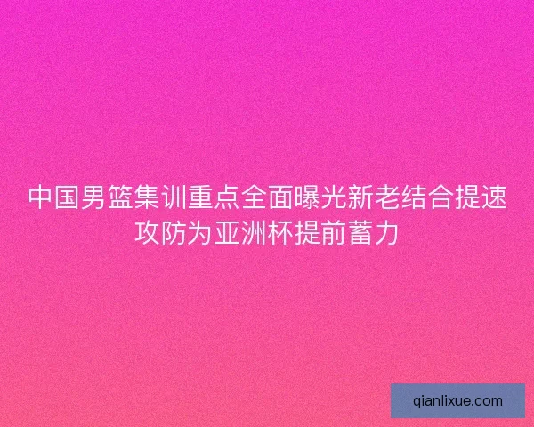 中国男篮集训重点全面曝光新老结合提速攻防为亚洲杯提前蓄力